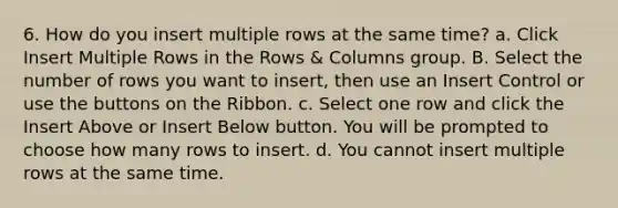 6. How do you insert multiple rows at the same time? a. Click Insert Multiple Rows in the Rows & Columns group. B. Select the number of rows you want to insert, then use an Insert Control or use the buttons on the Ribbon. с. Select one row and click the Insert Above or Insert Below button. You will be prompted to choose how many rows to insert. d. You cannot insert multiple rows at the same time.