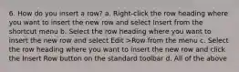 6. How do you insert a row? a. Right-click the row heading where you want to insert the new row and select Insert from the shortcut menu b. Select the row heading where you want to insert the new row and select Edit >Row from the menu c. Select the row heading where you want to insert the new row and click the Insert Row button on the standard toolbar d. All of the above