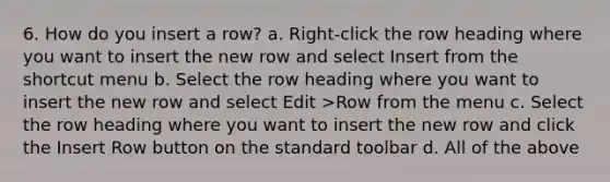 6. How do you insert a row? a. Right-click the row heading where you want to insert the new row and select Insert from the shortcut menu b. Select the row heading where you want to insert the new row and select Edit >Row from the menu c. Select the row heading where you want to insert the new row and click the Insert Row button on the standard toolbar d. All of the above