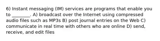 6) Instant messaging (IM) services are programs that enable you to ________. A) broadcast over the Internet using compressed audio files such as MP3s B) post <a href='https://www.questionai.com/knowledge/k7UlY65VeM-journal-entries' class='anchor-knowledge'>journal entries</a> on the Web C) communicate in real time with others who are online D) send, receive, and edit files