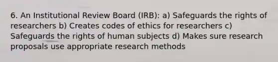 6. An Institutional Review Board (IRB): a) Safeguards the rights of researchers b) Creates codes of ethics for researchers c) Safeguards the rights of human subjects d) Makes sure research proposals use appropriate research methods