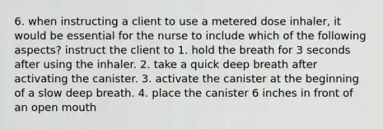 6. when instructing a client to use a metered dose inhaler, it would be essential for the nurse to include which of the following aspects? instruct the client to 1. hold the breath for 3 seconds after using the inhaler. 2. take a quick deep breath after activating the canister. 3. activate the canister at the beginning of a slow deep breath. 4. place the canister 6 inches in front of an open mouth