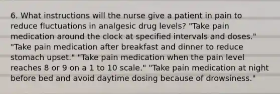 6. What instructions will the nurse give a patient in pain to reduce fluctuations in analgesic drug levels? "Take pain medication around the clock at specified intervals and doses." "Take pain medication after breakfast and dinner to reduce stomach upset." "Take pain medication when the pain level reaches 8 or 9 on a 1 to 10 scale." "Take pain medication at night before bed and avoid daytime dosing because of drowsiness."