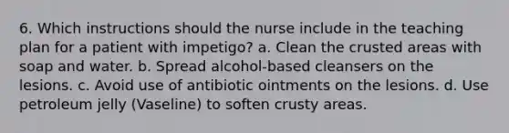 6. Which instructions should the nurse include in the teaching plan for a patient with impetigo? a. Clean the crusted areas with soap and water. b. Spread alcohol-based cleansers on the lesions. c. Avoid use of antibiotic ointments on the lesions. d. Use petroleum jelly (Vaseline) to soften crusty areas.