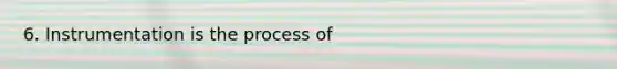 6. Instrumentation is the process of