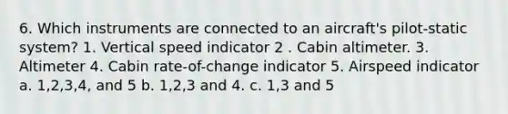 6. Which instruments are connected to an aircraft's pilot-static system? 1. Vertical speed indicator 2 . Cabin altimeter. 3. Altimeter 4. Cabin rate-of-change indicator 5. Airspeed indicator a. 1,2,3,4, and 5 b. 1,2,3 and 4. c. 1,3 and 5