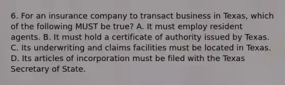 6. For an insurance company to transact business in Texas, which of the following MUST be true? A. It must employ resident agents. B. It must hold a certificate of authority issued by Texas. C. Its underwriting and claims facilities must be located in Texas. D. Its articles of incorporation must be filed with the Texas Secretary of State.