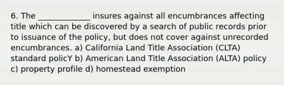 6. The _____________ insures against all encumbrances affecting title which can be discovered by a search of public records prior to issuance of the policy, but does not cover against unrecorded encumbrances. a) California Land Title Association (CLTA) standard policY b) American Land Title Association (ALTA) policy c) property profile d) homestead exemption