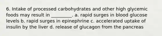 6. Intake of processed carbohydrates and other high glycemic foods may result in _________. a. rapid surges in blood glucose levels b. rapid surges in epinephrine c. accelerated uptake of insulin by the liver d. release of glucagon from the pancreas