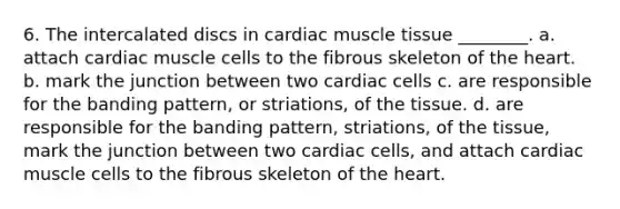 6. The intercalated discs in cardiac muscle tissue ________. a. attach cardiac muscle cells to the fibrous skeleton of the heart. b. mark the junction between two cardiac cells c. are responsible for the banding pattern, or striations, of the tissue. d. are responsible for the banding pattern, striations, of the tissue, mark the junction between two cardiac cells, and attach cardiac muscle cells to the fibrous skeleton of the heart.