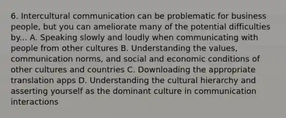 6. Intercultural communication can be problematic for business people, but you can ameliorate many of the potential difficulties by... A. Speaking slowly and loudly when communicating with people from other cultures B. Understanding the values, communication norms, and social and economic conditions of other cultures and countries C. Downloading the appropriate translation apps D. Understanding the cultural hierarchy and asserting yourself as the dominant culture in communication interactions