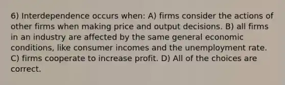 6) Interdependence occurs when: A) firms consider the actions of other firms when making price and output decisions. B) all firms in an industry are affected by the same general economic conditions, like consumer incomes and the unemployment rate. C) firms cooperate to increase profit. D) All of the choices are correct.