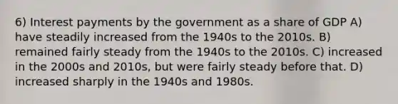 6) Interest payments by the government as a share of GDP A) have steadily increased from the 1940s to the 2010s. B) remained fairly steady from the 1940s to the 2010s. C) increased in the 2000s and 2010s, but were fairly steady before that. D) increased sharply in the 1940s and 1980s.