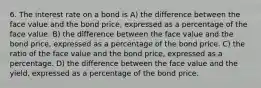 6. The interest rate on a bond is A) the difference between the face value and the bond price, expressed as a percentage of the face value. B) the difference between the face value and the bond price, expressed as a percentage of the bond price. C) the ratio of the face value and the bond price, expressed as a percentage. D) the difference between the face value and the yield, expressed as a percentage of the bond price.