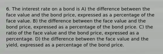 6. The interest rate on a bond is A) the difference between the face value and the bond price, expressed as a percentage of the face value. B) the difference between the face value and the bond price, expressed as a percentage of the bond price. C) the ratio of the face value and the bond price, expressed as a percentage. D) the difference between the face value and the yield, expressed as a percentage of the bond price.