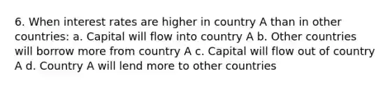 6. When interest rates are higher in country A than in other countries: a. Capital will flow into country A b. Other countries will borrow more from country A c. Capital will flow out of country A d. Country A will lend more to other countries