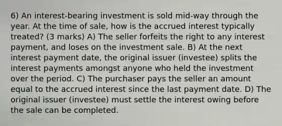 6) An interest-bearing investment is sold mid-way through the year. At the time of sale, how is the accrued interest typically treated? (3 marks) A) The seller forfeits the right to any interest payment, and loses on the investment sale. B) At the next interest payment date, the original issuer (investee) splits the interest payments amongst anyone who held the investment over the period. C) The purchaser pays the seller an amount equal to the accrued interest since the last payment date. D) The original issuer (investee) must settle the interest owing before the sale can be completed.