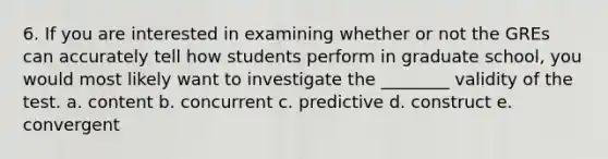 6. If you are interested in examining whether or not the GREs can accurately tell how students perform in graduate school, you would most likely want to investigate the ________ validity of the test. a. content b. concurrent c. predictive d. construct e. convergent