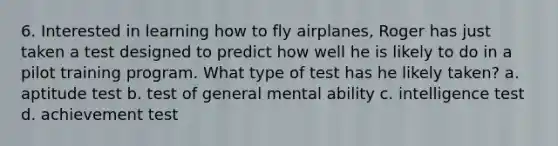 6. Interested in learning how to fly airplanes, Roger has just taken a test designed to predict how well he is likely to do in a pilot training program. What type of test has he likely taken? a. aptitude test b. test of general mental ability c. intelligence test d. achievement test