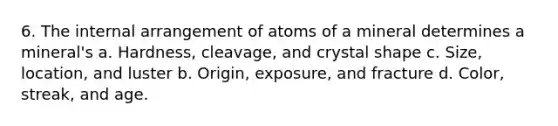 6. The internal arrangement of atoms of a mineral determines a mineral's a. Hardness, cleavage, and crystal shape c. Size, location, and luster b. Origin, exposure, and fracture d. Color, streak, and age.