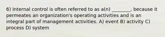 6) Internal control is often referred to as a(n) ________, because it permeates an organization's operating activities and is an integral part of management activities. A) event B) activity C) process D) system