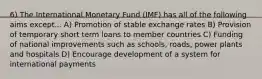 6) The International Monetary Fund (IMF) has all of the following aims except... A) Promotion of stable exchange rates B) Provision of temporary short term loans to member countries C) Funding of national improvements such as schools, roads, power plants and hospitals D) Encourage development of a system for international payments