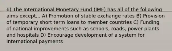 6) The International Monetary Fund (IMF) has all of the following aims except... A) Promotion of stable exchange rates B) Provision of temporary short term loans to member countries C) Funding of national improvements such as schools, roads, power plants and hospitals D) Encourage development of a system for international payments