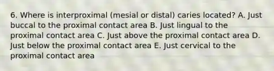 6. Where is interproximal (mesial or distal) caries located? A. Just buccal to the proximal contact area B. Just lingual to the proximal contact area C. Just above the proximal contact area D. Just below the proximal contact area E. Just cervical to the proximal contact area