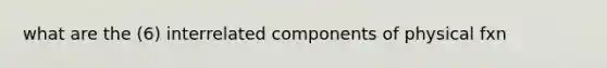 what are the (6) interrelated components of physical fxn