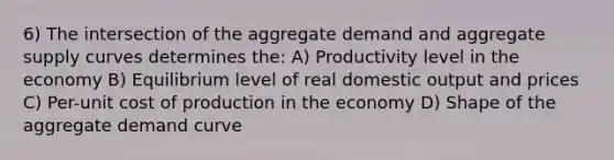 6) The intersection of the aggregate demand and aggregate supply curves determines the: A) Productivity level in the economy B) Equilibrium level of real domestic output and prices C) Per-unit cost of production in the economy D) Shape of the aggregate demand curve