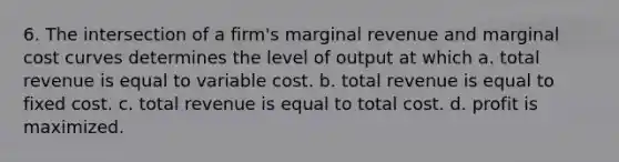 6. The intersection of a firm's marginal revenue and marginal cost curves determines the level of output at which a. total revenue is equal to variable cost. b. total revenue is equal to fixed cost. c. total revenue is equal to total cost. d. profit is maximized.