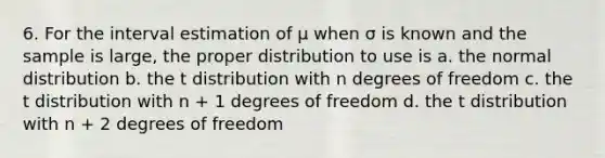 6. For the interval estimation of μ when σ is known and the sample is large, the proper distribution to use is a. the normal distribution b. the t distribution with n degrees of freedom c. the t distribution with n + 1 degrees of freedom d. the t distribution with n + 2 degrees of freedom