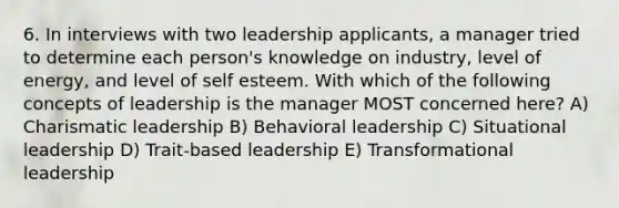 6. In interviews with two leadership applicants, a manager tried to determine each person's knowledge on industry, level of energy, and level of self esteem. With which of the following concepts of leadership is the manager MOST concerned here? A) Charismatic leadership B) Behavioral leadership C) Situational leadership D) Trait-based leadership E) Transformational leadership