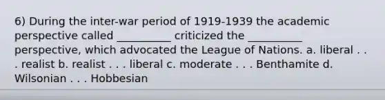 6) During the inter-war period of 1919-1939 the academic perspective called __________ criticized the __________ perspective, which advocated the League of Nations. a. liberal . . . realist b. realist . . . liberal c. moderate . . . Benthamite d. Wilsonian . . . Hobbesian