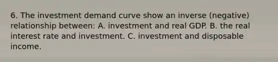 6. The investment demand curve show an inverse (negative) relationship between: A. investment and real GDP. B. the real interest rate and investment. C. investment and disposable income.