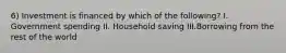 6) Investment is financed by which of the following? I. Government spending II. Household saving III.Borrowing from the rest of the world