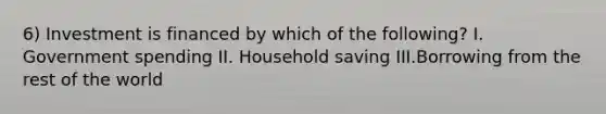 6) Investment is financed by which of the following? I. Government spending II. Household saving III.Borrowing from the rest of the world