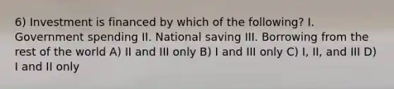 6) Investment is financed by which of the following? I. Government spending II. National saving III. Borrowing from the rest of the world A) II and III only B) I and III only C) I, II, and III D) I and II only