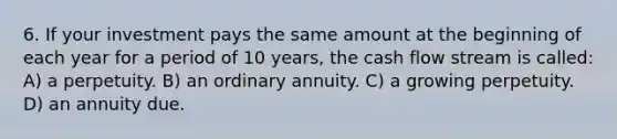 6. If your investment pays the same amount at the beginning of each year for a period of 10 years, the cash flow stream is called: A) a perpetuity. B) an ordinary annuity. C) a growing perpetuity. D) an annuity due.