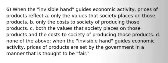 6) When the "invisible hand" guides economic activity, prices of products reflect a. only the values that society places on those products. b. only the costs to society of producing those products. c. both the values that society places on those products and the costs to society of producing those products. d. none of the above; when the "invisible hand" guides economic activity, prices of products are set by the government in a manner that is thought to be "fair."