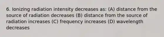 6. Ionizing radiation intensity decreases as: (A) distance from the source of radiation decreases (B) distance from the source of radiation increases (C) frequency increases (D) wavelength decreases