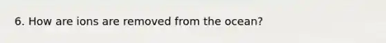 6. How are ions are removed from the ocean?