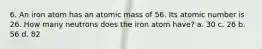 6. An iron atom has an atomic mass of 56. Its atomic number is 26. How many neutrons does the iron atom have? a. 30 c. 26 b. 56 d. 82