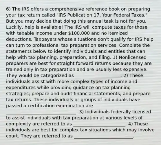 6) The IRS offers a comprehensive reference book on preparing your tax return called "IRS Publication 17, Your Federal Taxes." But you may decide that doing this annual task is not for you. Luckily, help is available! The IRS will compute taxes for those with taxable income under 100,000 and no itemized deductions. Taxpayers whose situations don't qualify for IRS help can turn to professional tax preparation services. Complete the statements below to identify individuals and entities that can help with tax planning, preparation, and filing. 1) Nonlicensed preparers are best for straight forward returns because they are trained only in tax preparation and are usually less expensive. They would be categorized as ____________________. 2) These individuals assist with more complex types of income and expenditures while providing guidance on tax planning strategies; prepare and audit financial statements; and prepare tax returns. These individuals or groups of individuals have passed a certification examination are _______________________________. 3) Individuals federally licensed to assist individuals with tax preparation at various levels of complexity are referred to as _______________________. 4) These individuals are best for complex tax situations which may involve court. They are referred to as __________________________.