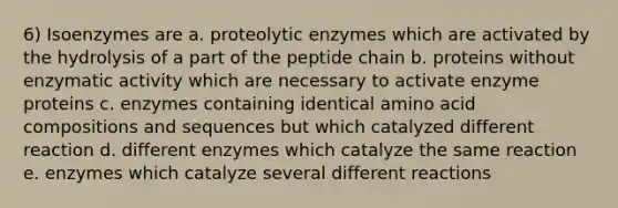 6) Isoenzymes are a. proteolytic enzymes which are activated by the hydrolysis of a part of the peptide chain b. proteins without enzymatic activity which are necessary to activate enzyme proteins c. enzymes containing identical amino acid compositions and sequences but which catalyzed different reaction d. different enzymes which catalyze the same reaction e. enzymes which catalyze several different reactions