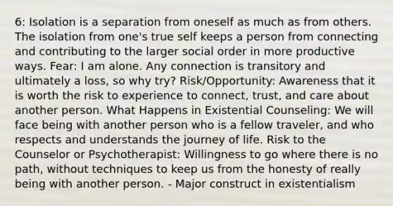 6: Isolation is a separation from oneself as much as from others. The isolation from one's true self keeps a person from connecting and contributing to the larger social order in more productive ways. Fear: I am alone. Any connection is transitory and ultimately a loss, so why try? Risk/Opportunity: Awareness that it is worth the risk to experience to connect, trust, and care about another person. What Happens in Existential Counseling: We will face being with another person who is a fellow traveler, and who respects and understands the journey of life. Risk to the Counselor or Psychotherapist: Willingness to go where there is no path, without techniques to keep us from the honesty of really being with another person. - Major construct in existentialism