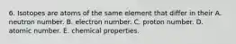 6. Isotopes are atoms of the same element that differ in their A. neutron number. B. electron number. C. proton number. D. atomic number. E. chemical properties.