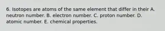 6. Isotopes are atoms of the same element that differ in their A. neutron number. B. electron number. C. proton number. D. atomic number. E. chemical properties.