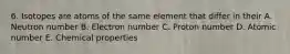 6. Isotopes are atoms of the same element that differ in their A. Neutron number B. Electron number C. Proton number D. Atomic number E. Chemical properties