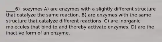 ____6) Isozymes A) are enzymes with a slightly different structure that catalyze the same reaction. B) are enzymes with the same structure that catalyze different reactions. C) are in<a href='https://www.questionai.com/knowledge/kjUwUacPFG-organic-molecules' class='anchor-knowledge'>organic molecules</a> that bind to and thereby activate enzymes. D) are the inactive form of an enzyme.